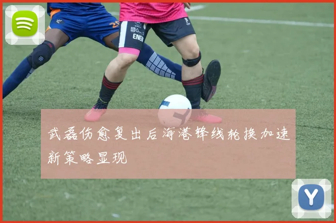 武磊伤愈复出后海港锋线轮换加速新策略显现