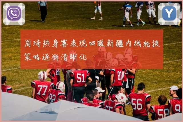 周琦热身赛表现回暖新疆内线轮换策略逐渐清晰化