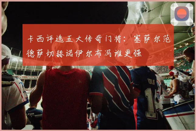 卡西评选五大传奇门将：塞萨尔范德萨切赫诺伊尔布冯谁更强