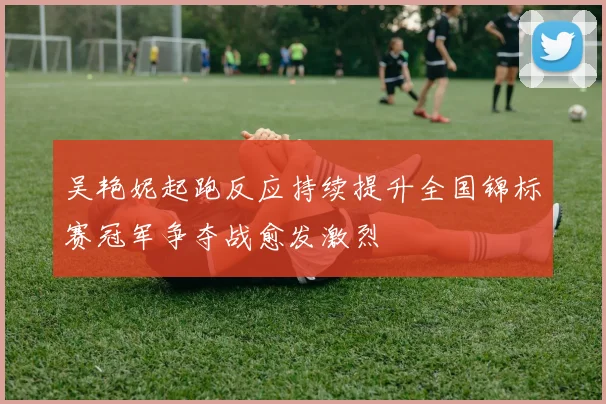 吴艳妮起跑反应持续提升全国锦标赛冠军争夺战愈发激烈