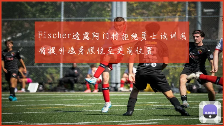 Fischer透露阿门特拒绝勇士试训或将提升选秀顺位至更高位置