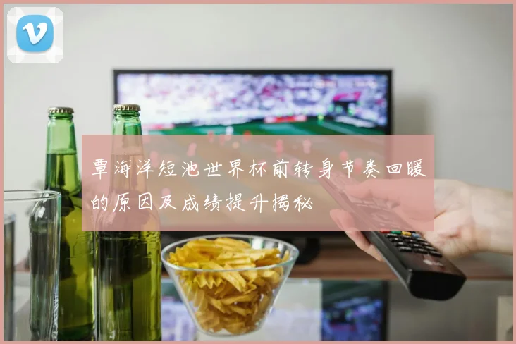 覃海洋短池世界杯前转身节奏回暖的原因及成绩提升揭秘