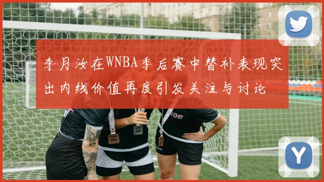 李月汝在WNBA季后赛中替补表现突出内线价值再度引发关注与讨论
