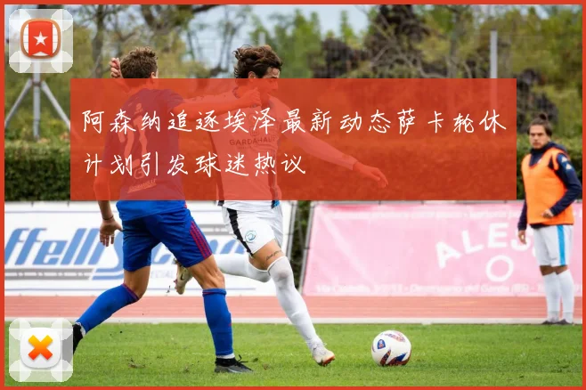 阿森纳追逐埃泽最新动态萨卡轮休计划引发球迷热议
