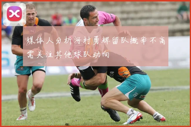 媒体人分析河村勇辉留队概率不高需关注其他球队动向